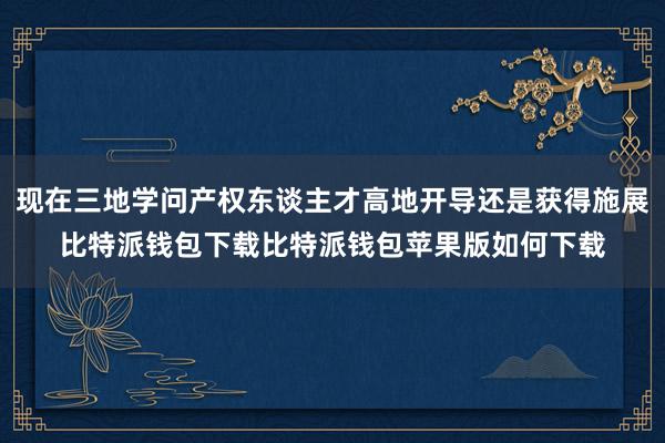 现在三地学问产权东谈主才高地开导还是获得施展比特派钱包下载比特派钱包苹果版如何下载