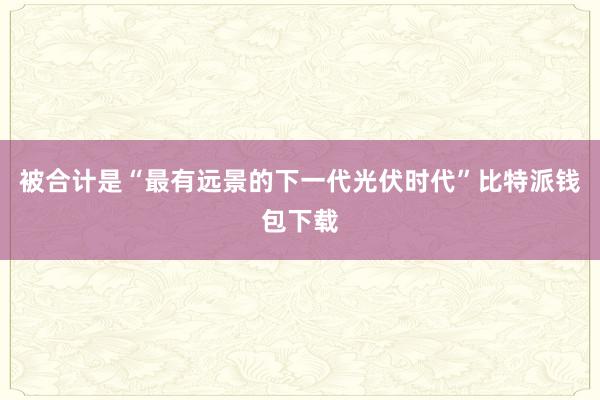 被合计是“最有远景的下一代光伏时代”比特派钱包下载