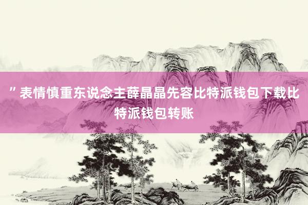 ”表情慎重东说念主薛晶晶先容比特派钱包下载比特派钱包转账