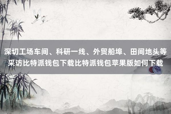 深切工场车间、科研一线、外贸船埠、田间地头等采访比特派钱包下载比特派钱包苹果版如何下载