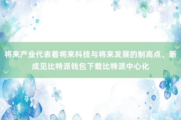 将来产业代表着将来科技与将来发展的制高点、新成见比特派钱包下载比特派中心化