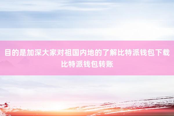 目的是加深大家对祖国内地的了解比特派钱包下载比特派钱包转账