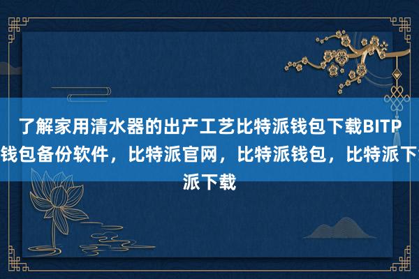 了解家用清水器的出产工艺比特派钱包下载BITPIE钱包备份软件，比特派官网，比特派钱包，比特派下载