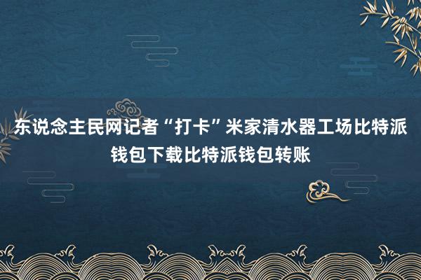 东说念主民网记者“打卡”米家清水器工场比特派钱包下载比特派钱包转账