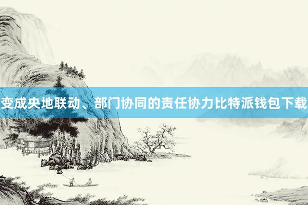 变成央地联动、部门协同的责任协力比特派钱包下载