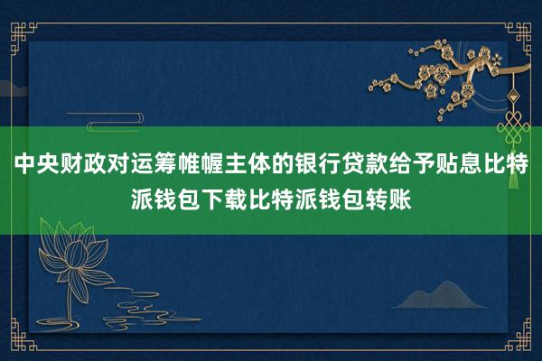 中央财政对运筹帷幄主体的银行贷款给予贴息比特派钱包下载比特派钱包转账