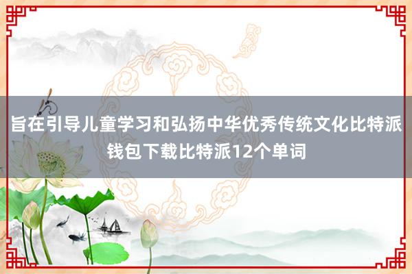 旨在引导儿童学习和弘扬中华优秀传统文化比特派钱包下载比特派12个单词