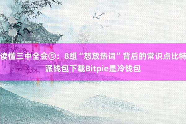 读懂三中全会⑤：8组“怒放热词”背后的常识点比特派钱包下载Bitpie是冷钱包