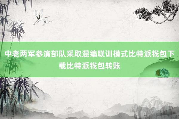 中老两军参演部队采取混编联训模式比特派钱包下载比特派钱包转账