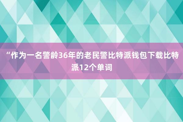 “作为一名警龄36年的老民警比特派钱包下载比特派12个单词