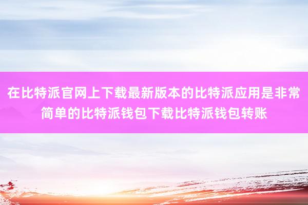 在比特派官网上下载最新版本的比特派应用是非常简单的比特派钱包下载比特派钱包转账