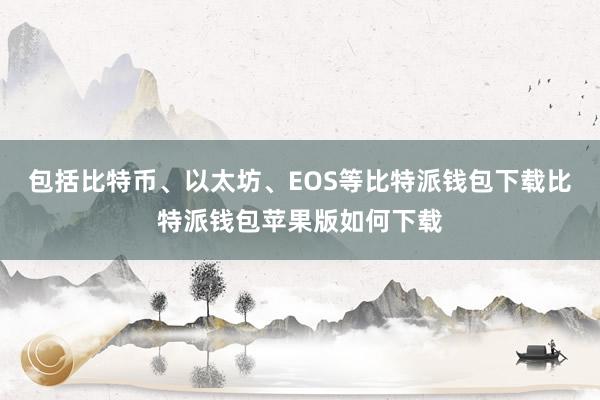 包括比特币、以太坊、EOS等比特派钱包下载比特派钱包苹果版如何下载