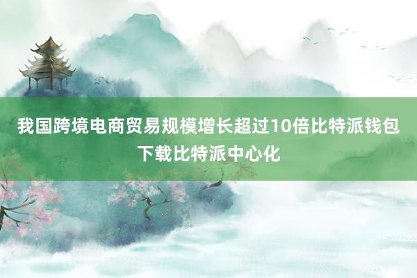 我国跨境电商贸易规模增长超过10倍比特派钱包下载比特派中心化