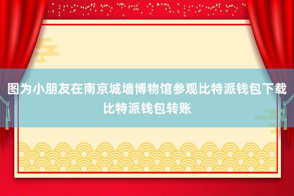 图为小朋友在南京城墙博物馆参观比特派钱包下载比特派钱包转账