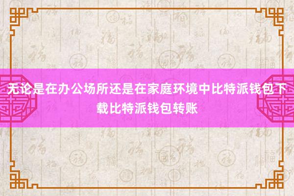 无论是在办公场所还是在家庭环境中比特派钱包下载比特派钱包转账