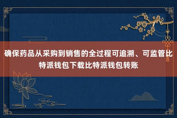 确保药品从采购到销售的全过程可追溯、可监管比特派钱包下载比特派钱包转账