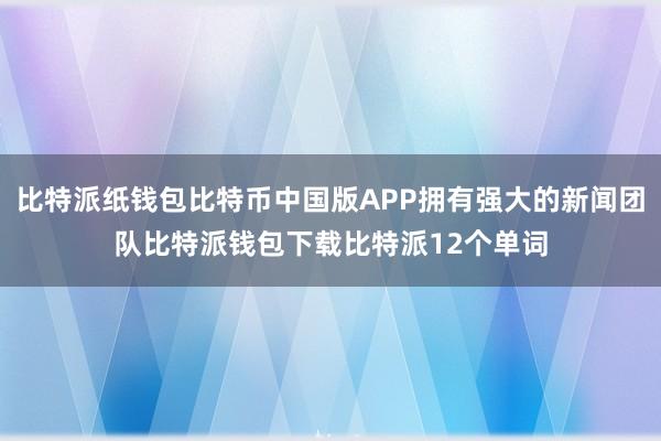 比特派纸钱包比特币中国版APP拥有强大的新闻团队比特派钱包下载比特派12个单词