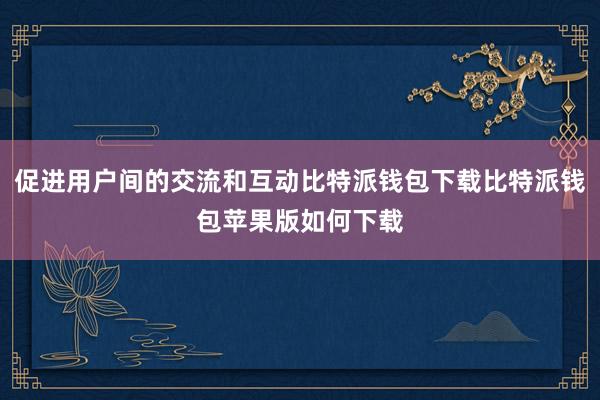 促进用户间的交流和互动比特派钱包下载比特派钱包苹果版如何下载