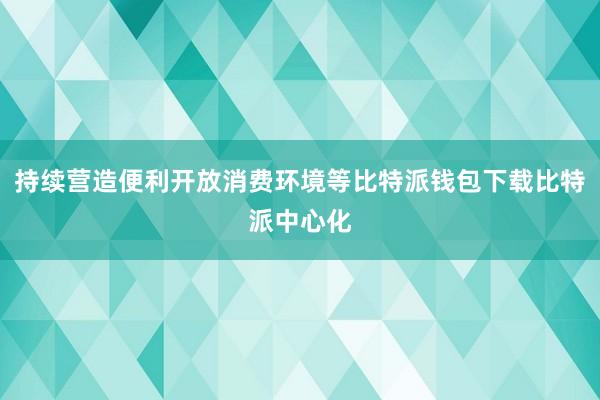 持续营造便利开放消费环境等比特派钱包下载比特派中心化