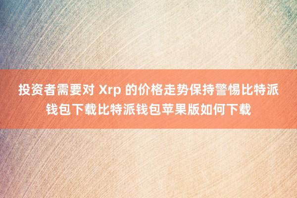 投资者需要对 Xrp 的价格走势保持警惕比特派钱包下载比特派钱包苹果版如何下载