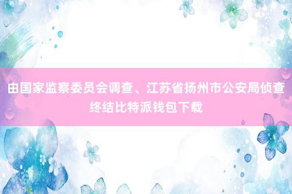 由国家监察委员会调查、江苏省扬州市公安局侦查终结比特派钱包下载