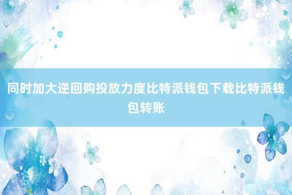 同时加大逆回购投放力度比特派钱包下载比特派钱包转账