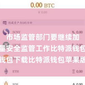 市场监管部门要继续加强产品质量安全监管工作比特派钱包下载比特派钱包苹果版如何下载