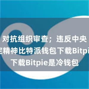 对抗组织审查；违反中央八项规定精神比特派钱包下载Bitpie是冷钱包